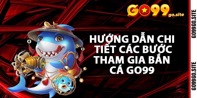 Hướng dẫn chi tiết các bước tham gia bắn cá go99