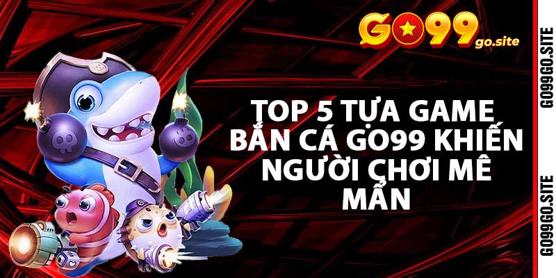 Top 5 tựa game bắn cá go99 khiến người chơi mê mẩn